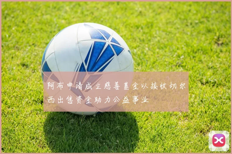 阿布申请成立慈善基金以接收切尔西出售资金助力公益事业