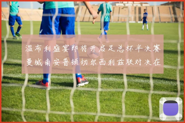 温布利盛宴即将开启足总杯半决赛曼城南安普顿切尔西利兹联对决在即