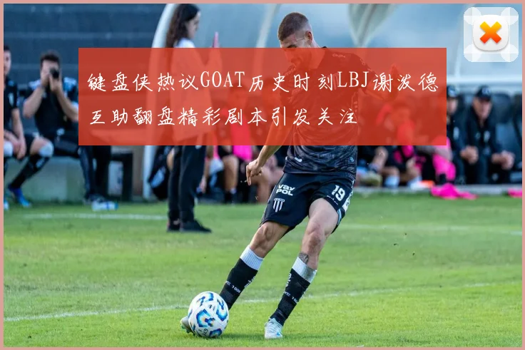 键盘侠热议GOAT历史时刻LBJ谢泼德互助翻盘精彩剧本引发关注