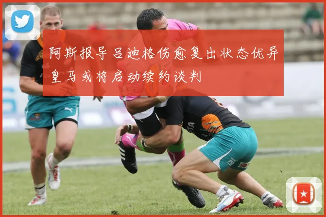 阿斯报导吕迪格伤愈复出状态优异皇马或将启动续约谈判