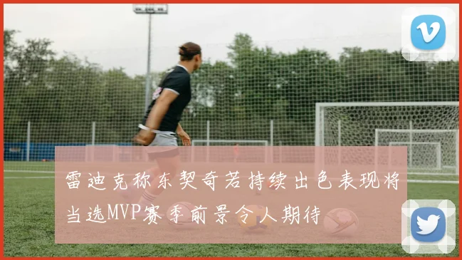 雷迪克称东契奇若持续出色表现将当选MVP赛季前景令人期待