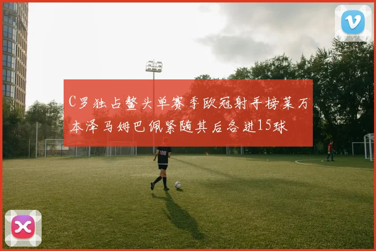 C罗独占鳌头单赛季欧冠射手榜莱万本泽马姆巴佩紧随其后各进15球