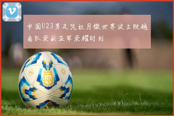 中国U23男足凭杜月徵世界波击败越南队荣获亚军荣耀时刻