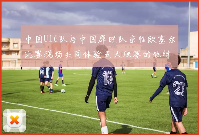 中国U16队与中国犀旺队亲临欧塞尔比赛现场共同体验五大联赛的独特魅力